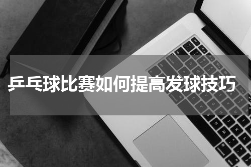  乒乓球比赛如何提高发球技巧