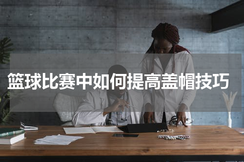  篮球比赛中如何提高盖帽技巧