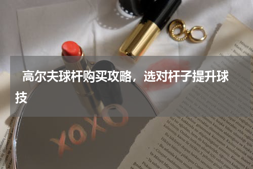   高尔夫球杆购买攻略，选对杆子提升球技  