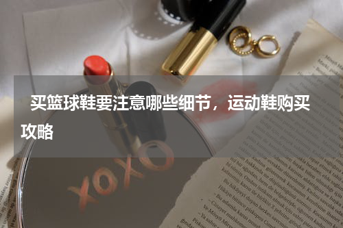   买篮球鞋要注意哪些细节，运动鞋购买攻略  