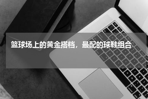  篮球场上的黄金搭档，最配的球鞋组合  
