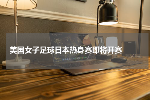  美国女子足球日本热身赛即将开赛  
