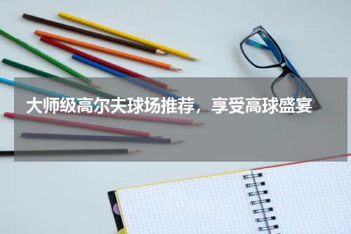  大师级高尔夫球场推荐，享受高球盛宴  