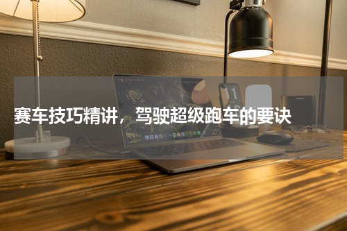  赛车技巧精讲，驾驶超级跑车的要诀  