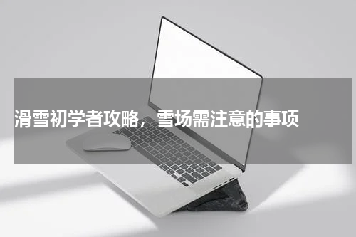  滑雪初学者攻略，雪场需注意的事项  