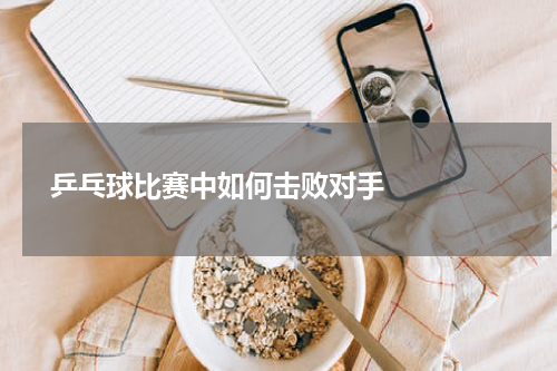  乒乓球比赛中如何击败对手    