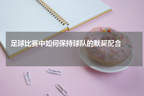  足球比赛中如何保持球队的默契配合    