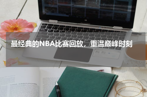  最经典的NBA比赛回放，重温巅峰时刻  