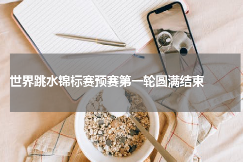  世界跳水锦标赛预赛第一轮圆满结束  