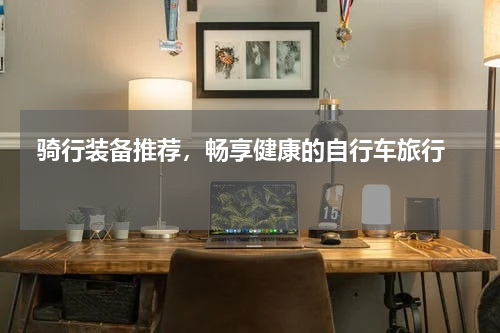  骑行装备推荐，畅享健康的自行车旅行  