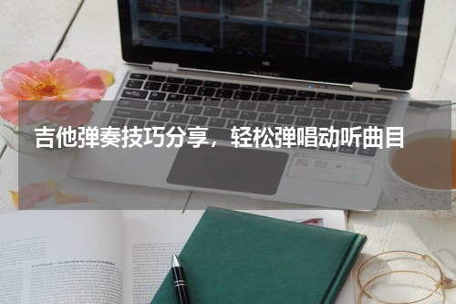  吉他弹奏技巧分享，轻松弹唱动听曲目  