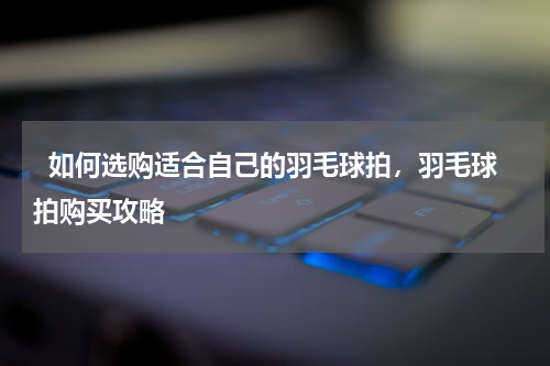   如何选购适合自己的羽毛球拍，羽毛球拍购买攻略  