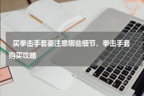   买拳击手套要注意哪些细节，拳击手套购买攻略  