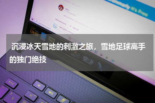  沉浸冰天雪地的刺激之旅，雪地足球高手的独门绝技