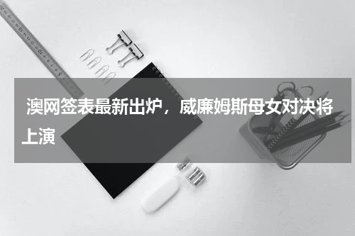  澳网签表最新出炉，威廉姆斯母女对决将上演