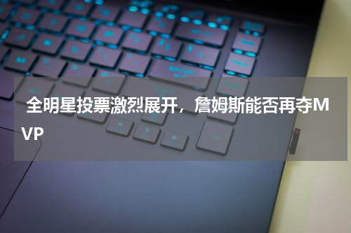  全明星投票激烈展开，詹姆斯能否再夺MVP