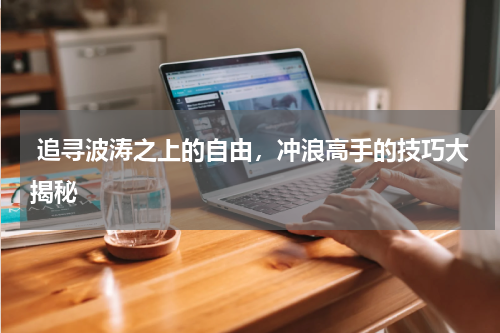  追寻波涛之上的自由，冲浪高手的技巧大揭秘