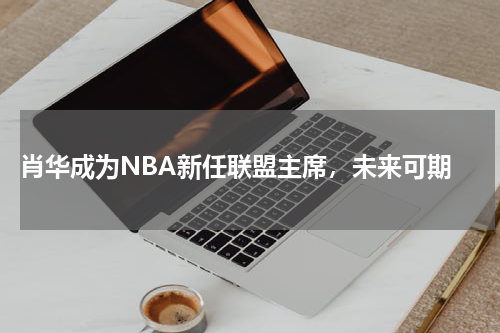 肖华成为NBA新任联盟主席，未来可期