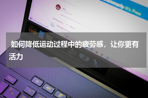  如何降低运动过程中的疲劳感，让你更有活力