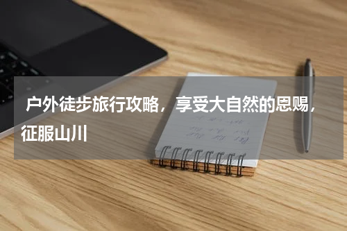  户外徒步旅行攻略，享受大自然的恩赐，征服山川