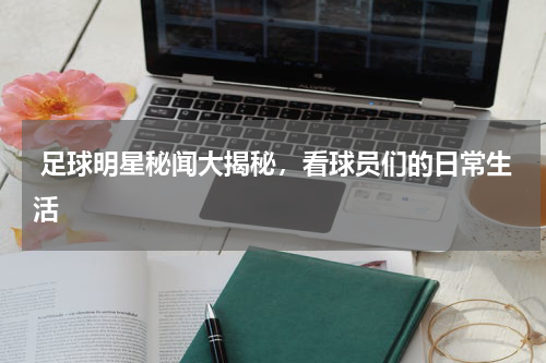  足球明星秘闻大揭秘，看球员们的日常生活