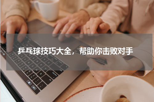  乒乓球技巧大全，帮助你击败对手