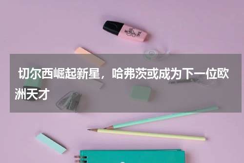  切尔西崛起新星，哈弗茨或成为下一位欧洲天才