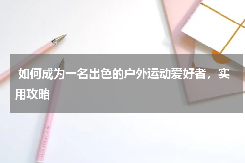  如何成为一名出色的户外运动爱好者，实用攻略