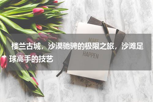  楼兰古城，沙漠驰骋的极限之旅，沙滩足球高手的技艺
