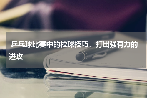  乒乓球比赛中的拉球技巧，打出强有力的进攻