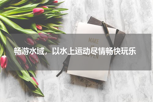  畅游水域，以水上运动尽情畅快玩乐