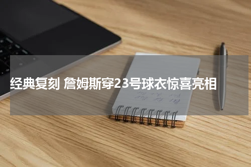  经典复刻 詹姆斯穿23号球衣惊喜亮相