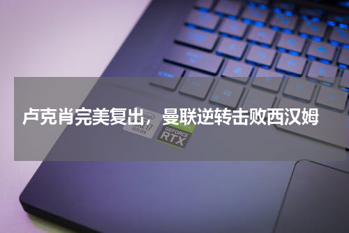  卢克肖完美复出，曼联逆转击败西汉姆