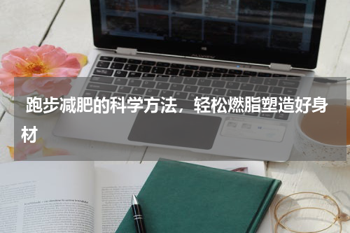  跑步减肥的科学方法，轻松燃脂塑造好身材