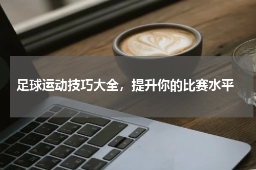  足球运动技巧大全，提升你的比赛水平