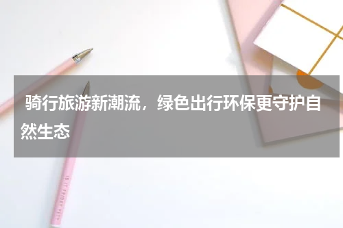  骑行旅游新潮流，绿色出行环保更守护自然生态