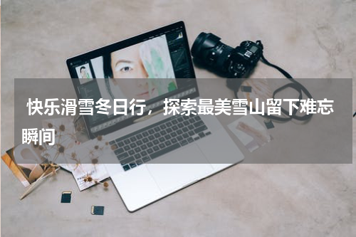  快乐滑雪冬日行，探索最美雪山留下难忘瞬间