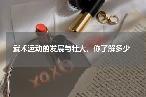  武术运动的发展与壮大，你了解多少