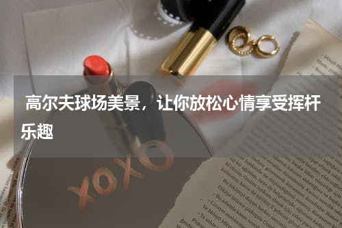  高尔夫球场美景，让你放松心情享受挥杆乐趣
