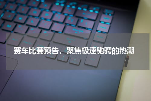  赛车比赛预告，聚焦极速驰骋的热潮