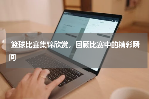  篮球比赛集锦欣赏，回顾比赛中的精彩瞬间
