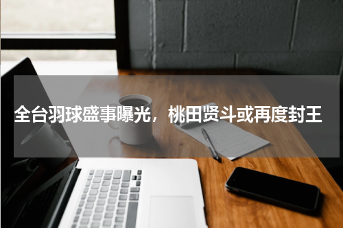  全台羽球盛事曝光，桃田贤斗或再度封王