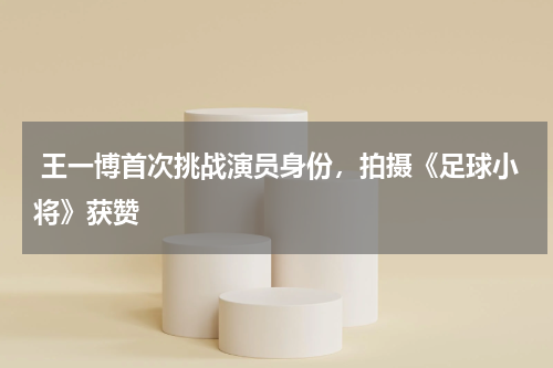  王一博首次挑战演员身份，拍摄《足球小将》获赞