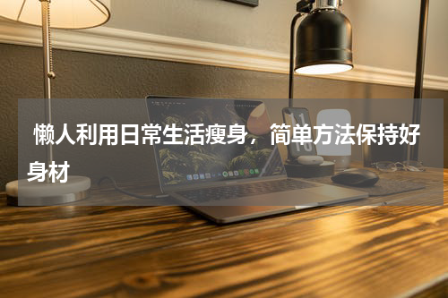  懒人利用日常生活瘦身，简单方法保持好身材