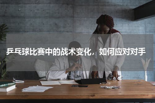  乒乓球比赛中的战术变化，如何应对对手