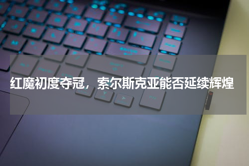 红魔初度夺冠，索尔斯克亚能否延续辉煌