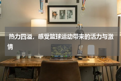  热力四溢，感受篮球运动带来的活力与激情