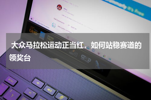  大众马拉松运动正当红，如何站稳赛道的领奖台