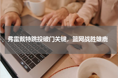  弗雷戴特跳投破门关键，篮网战胜雄鹿