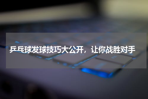  乒乓球发球技巧大公开，让你战胜对手